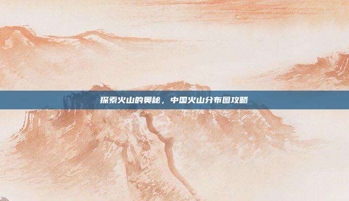 探索火山的奥秘，中国火山分布图攻略
