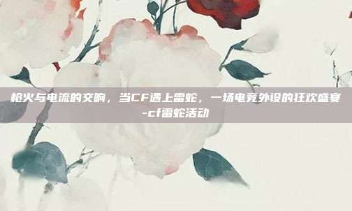 枪火与电流的交响，当CF遇上雷蛇，一场电竞外设的狂欢盛宴-cf雷蛇活动