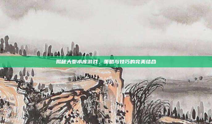 揭秘大型水库游戏，策略与技巧的完美结合