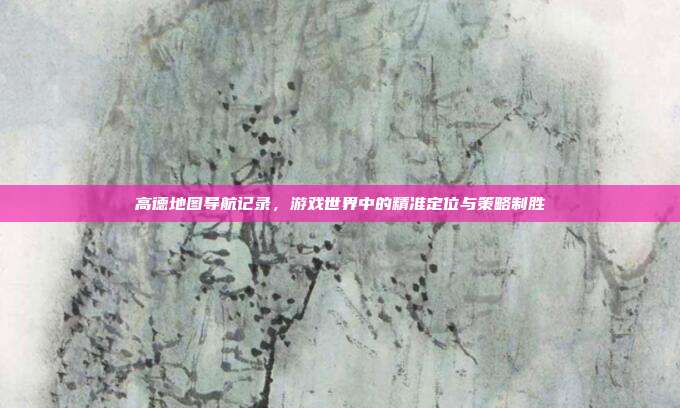 高德地图导航记录，游戏世界中的精准定位与策略制胜