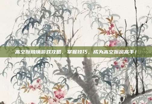 高空擦玻璃游戏攻略，掌握技巧，成为高空擦窗高手！