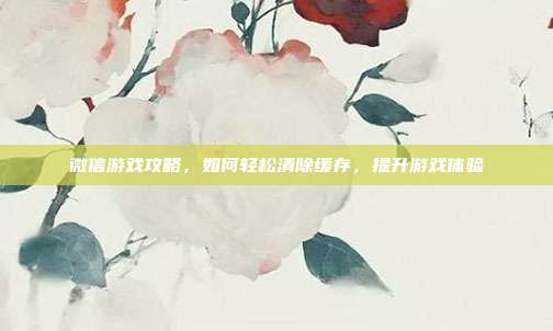 微信游戏攻略,如何轻松清除缓存,提升游戏体验