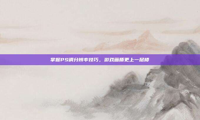 掌握PS调分辨率技巧,游戏画质更上一层楼