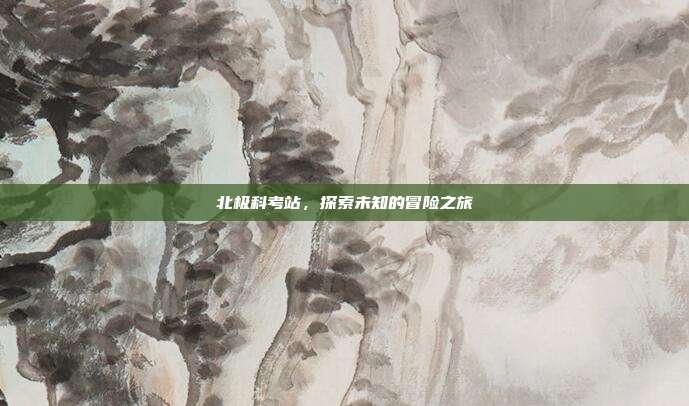 北极科考站，探索未知的冒险之旅