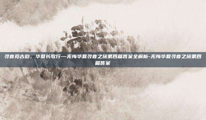 寻音觅古韵,华夏长歌行—无悔华夏寻音之旅第四篇答案全解析-无悔华夏寻音之旅第四篇答案