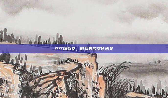 乒乓球外交，游戏界的文化桥梁