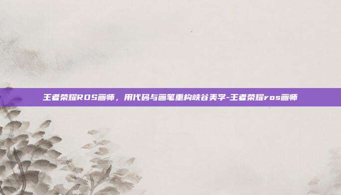 王者荣耀ROS画师,用代码与画笔重构峡谷美学-王者荣耀ros画师