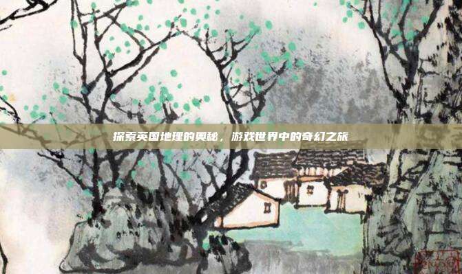 探索英国地理的奥秘,游戏世界中的奇幻之旅