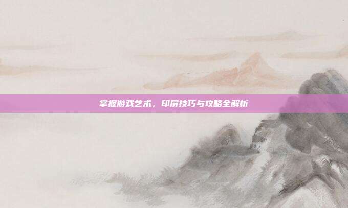 掌握游戏艺术，印屏技巧与攻略全解析