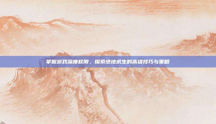 掌握游戏深度权限，探索绝地求生的高级技巧与策略