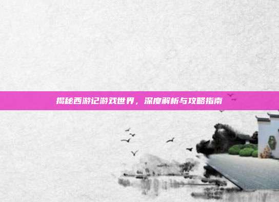 揭秘西游记游戏世界，深度解析与攻略指南