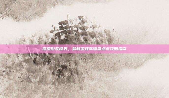 探索游戏世界，最新游戏车辆盘点与攻略指南