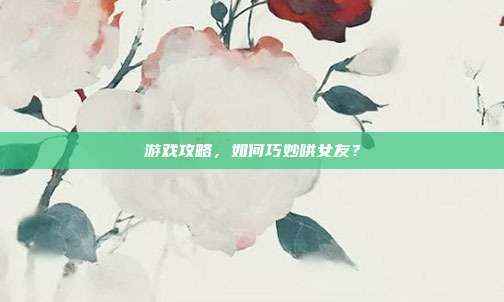 游戏攻略,如何巧妙哄女友?