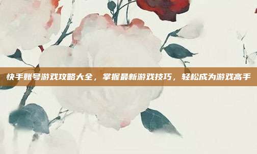 快手账号游戏攻略大全,掌握最新游戏技巧,轻松成为游戏高手