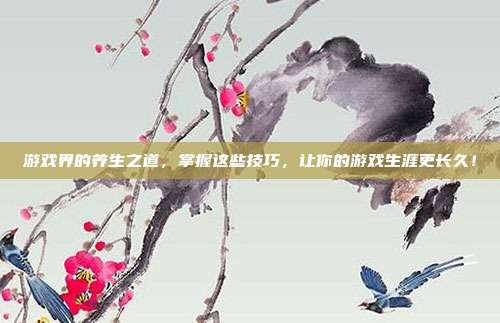 游戏界的养生之道，掌握这些技巧，让你的游戏生涯更长久！