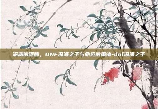 深渊的呢喃，DNF深海之子与命运的重铸-dnf深海之子