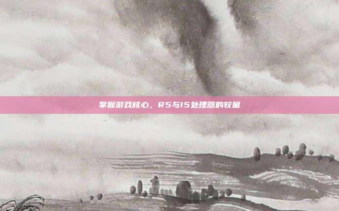 掌握游戏核心，R5与I5处理器的较量