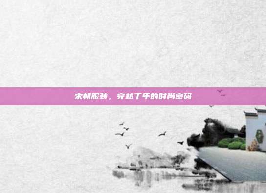 宋朝服装，穿越千年的时尚密码
