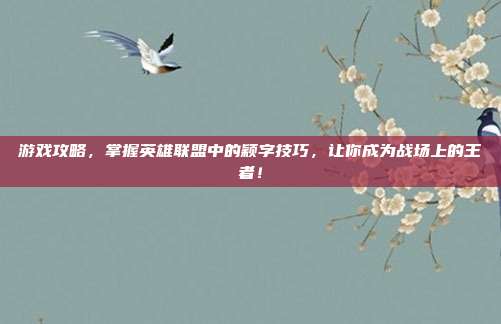 游戏攻略，掌握英雄联盟中的颖字技巧，让你成为战场上的王者！