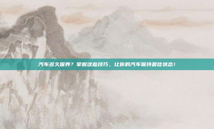 汽车多久保养？掌握这些技巧，让你的汽车保持最佳状态！