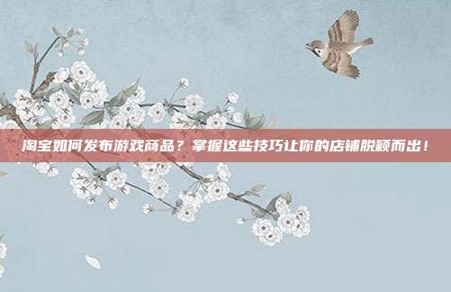 淘宝如何发布游戏商品？掌握这些技巧让你的店铺脱颖而出！