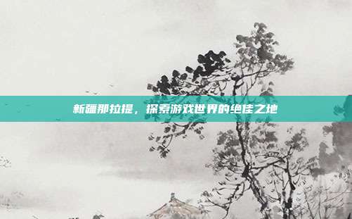 新疆那拉提,探索游戏世界的绝佳之地