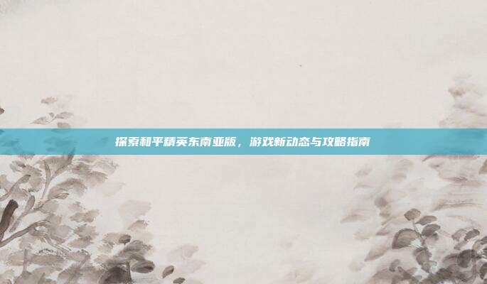 探索和平精英东南亚版，游戏新动态与攻略指南