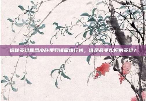 揭秘英雄联盟皮肤系列销量排行榜，谁是最受欢迎的英雄？