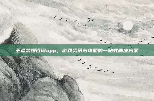 王者荣耀咨询app，游戏资讯与攻略的一站式解决方案