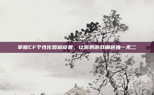 掌握CF个性化图标设置，让你的游戏角色独一无二