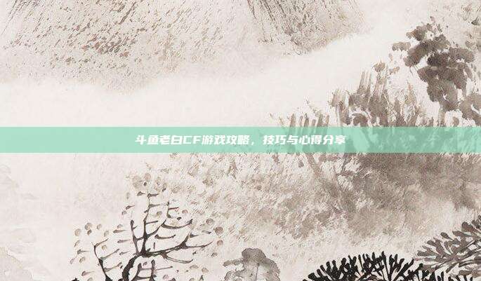 斗鱼老白CF游戏攻略，技巧与心得分享