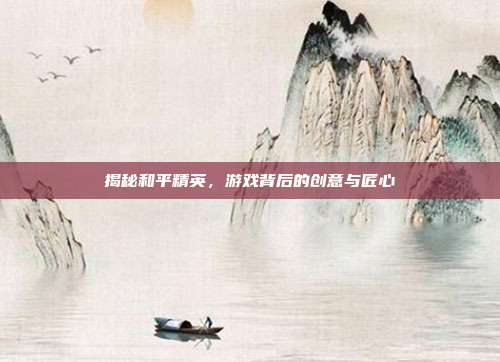 揭秘和平精英，游戏背后的创意与匠心