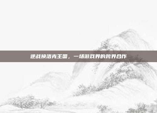 逆战换洛克王国，一场游戏界的跨界合作