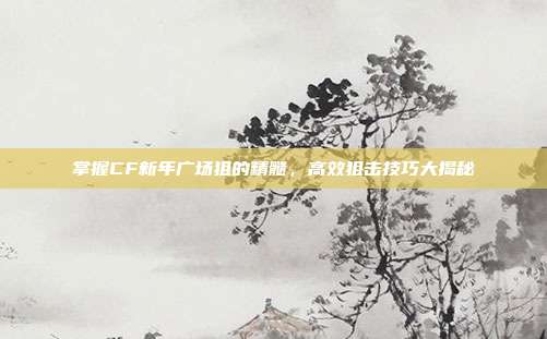 掌握CF新年广场狙的精髓，高效狙击技巧大揭秘