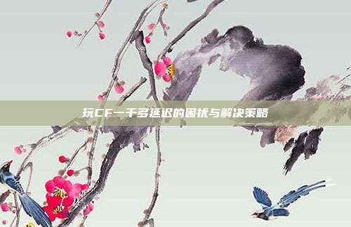 玩CF一千多延迟的困扰与解决策略