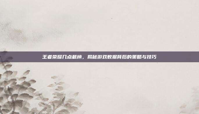 王者荣耀几点截榜，揭秘游戏数据背后的策略与技巧