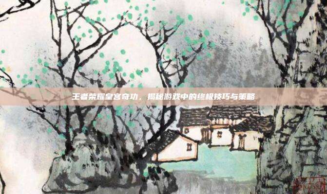 王者荣耀皇宫奇功，揭秘游戏中的终极技巧与策略