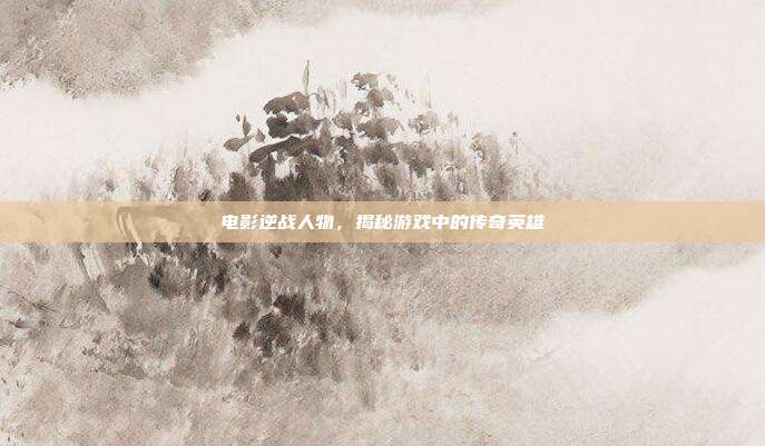 电影逆战人物，揭秘游戏中的传奇英雄