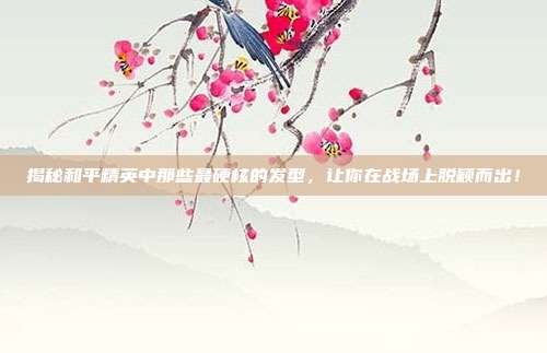 揭秘和平精英中那些最硬核的发型，让你在战场上脱颖而出！