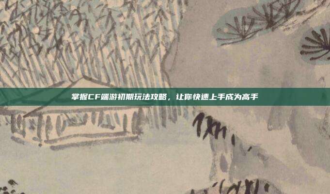 掌握CF端游初期玩法攻略，让你快速上手成为高手
