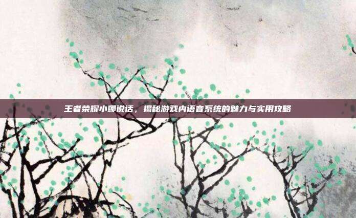 王者荣耀小娜说话,揭秘游戏内语音系统的魅力与实用攻略