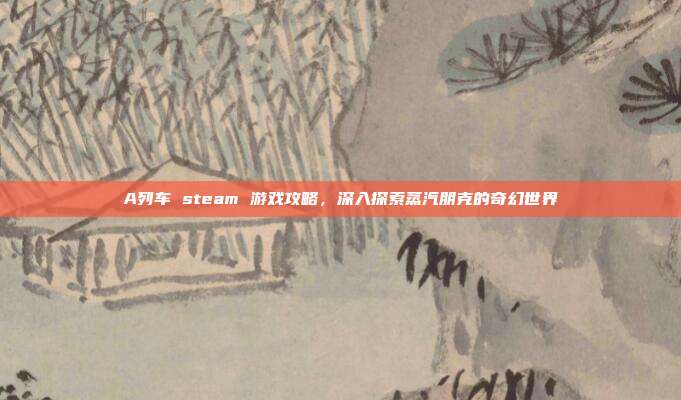 A列车 steam 游戏攻略，深入探索蒸汽朋克的奇幻世界