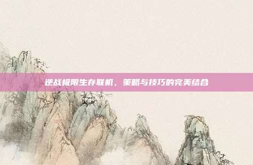 逆战极限生存联机，策略与技巧的完美结合