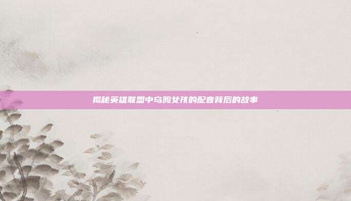 揭秘英雄联盟中乌鸦女孩的配音背后的故事
