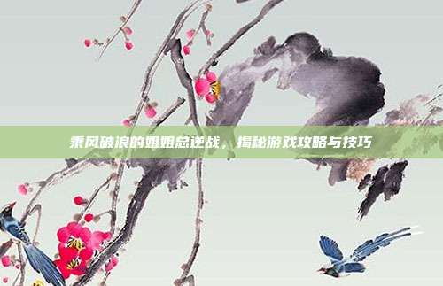乘风破浪的姐姐总逆战，揭秘游戏攻略与技巧