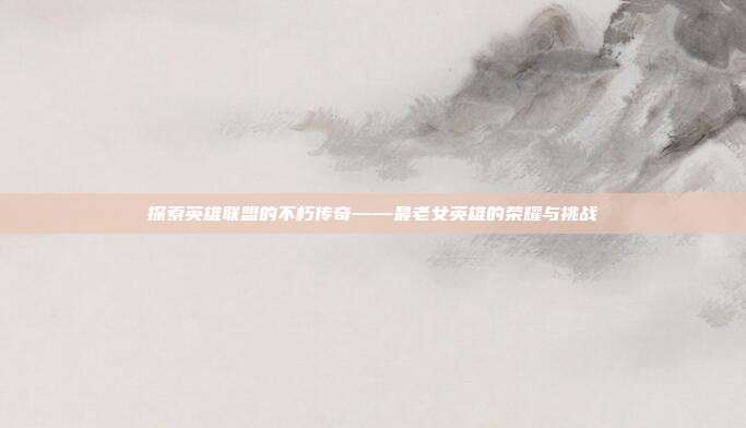 探索英雄联盟的不朽传奇——最老女英雄的荣耀与挑战