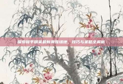 探索和平精英最新滑雪场地，技巧与策略全解析