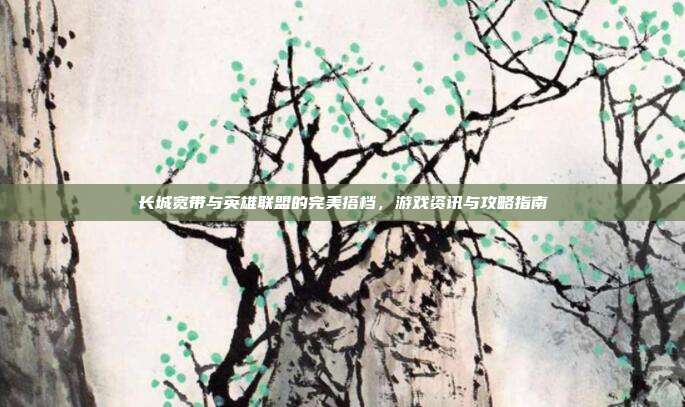 长城宽带与英雄联盟的完美搭档,游戏资讯与攻略指南