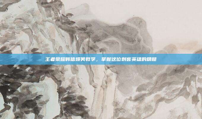 王者荣耀韩信爆笑教学，掌握这位刺客英雄的精髓