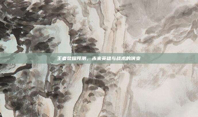 王者荣耀预测，未来英雄与战术的演变